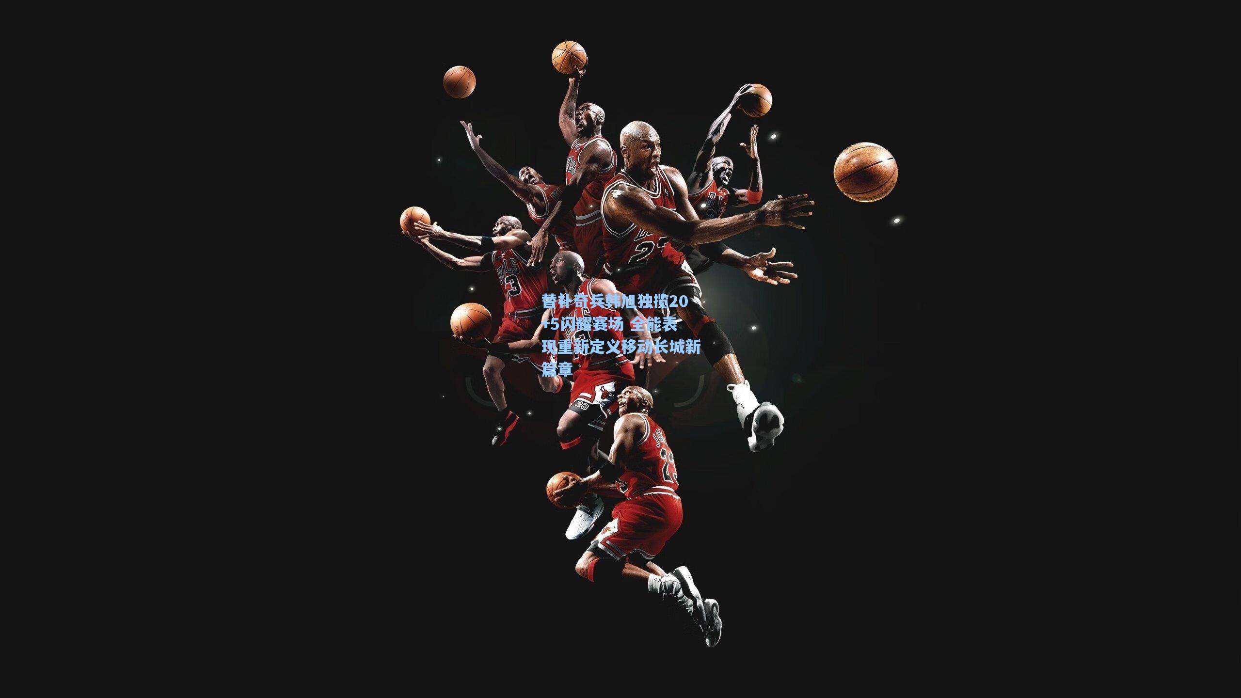 替补奇兵韩旭独揽20+5闪耀赛场 全能表现重新定义移动长城新篇章