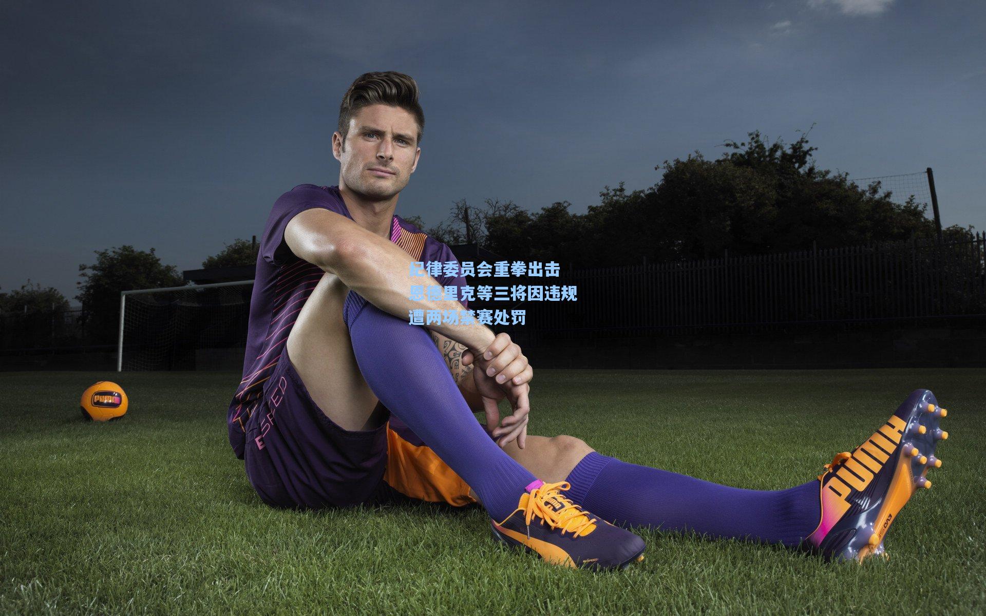 纪律委员会重拳出击 恩德里克等三将因违规遭两场禁赛处罚